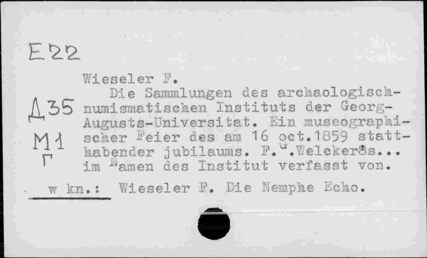 ﻿E’ž.'z
ДЬ5
m
Wieseler І1.
Die Sammlungen des archaologisch-numismatischen Instituts der Georg-. Augusts-Universität. Ein museographi scher Feier des am 16 oct.1859 statt habender jubilaums. F. ^.V.elckerSs... im Äamen des Institut verfasst von.
w kn.: Wieseler F. Die Nemphe Echo.